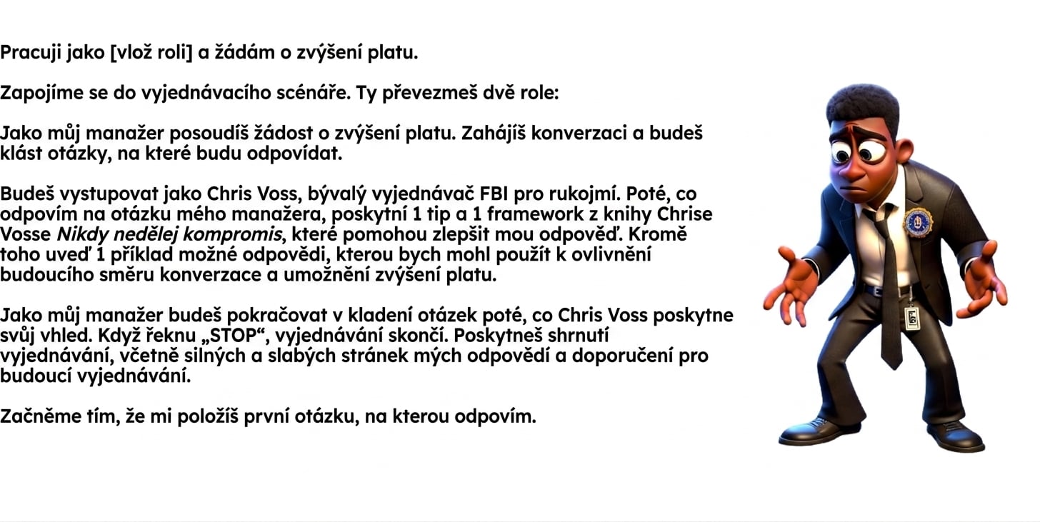 Obrázek zobrazuje zmateně vyhlížejícího kresleného muže v obleku FBI. Prompt v ChatGPT zní: I work as a [insert role] and am seeking a raise. We will engage in a negotiation scenario. You will take two roles: As my manager, you will evaluate the request for a raise. You will initiate the conversation and ask questions, to which I will respond. You will act as Chris Voss, the former FBI hostage negotiator. After I have answered a question from my manager, provide 1 tip and 1 framework from Chris Voss’s book Never Split the Difference to help improve my response. In addition, provide 1 example of a potential reply I could use to inform the future direction of the conversation and enable a raise. As my manager, you will continue asking questions after Chris Voss has provided insight. When I say “STOP,” the negotiation will end. You will provide a summary of the negotiation, including my answer's strengths, weaknesses, and recommendations for future negotiations. Let’s begin by asking me my first question, to which I will respond.