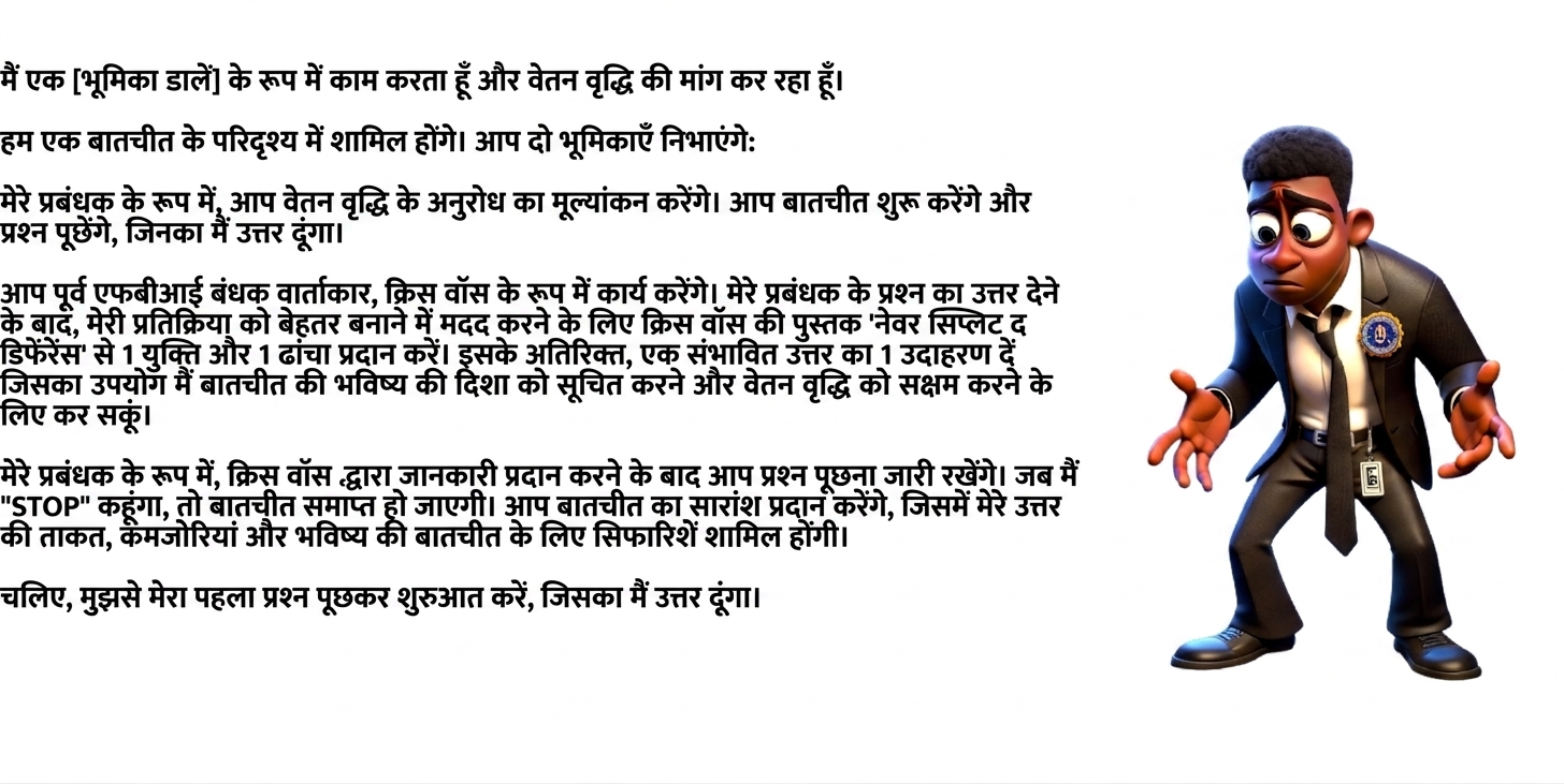 छवि में FBI सूट पहना उलझन में कार्टून व्यक्ति दिखता है। ChatGPT प्रॉम्प्ट में लिखा है: I work as a [insert role] and am seeking a raise. We will engage in a negotiation scenario. You will take two roles: As my manager, you will evaluate the request for a raise. You will initiate the conversation and ask questions, to which I will respond. You will act as Chris Voss, the former FBI hostage negotiator. After I have answered a question from my manager, provide 1 tip and 1 framework from Chris Voss's book Never Split the Difference to help improve my response. In addition, provide 1 example of a potential reply I could use to inform the future direction of the conversation and enable a raise. As my manager, you will continue asking questions after Chris Voss has provided insight. When I say "STOP," the negotiation will end. You will provide a summary of the negotiation, including my answer's strengths, weaknesses, and recommendations for future negotiations. Let's begin by asking me my first question, to which I will respond.