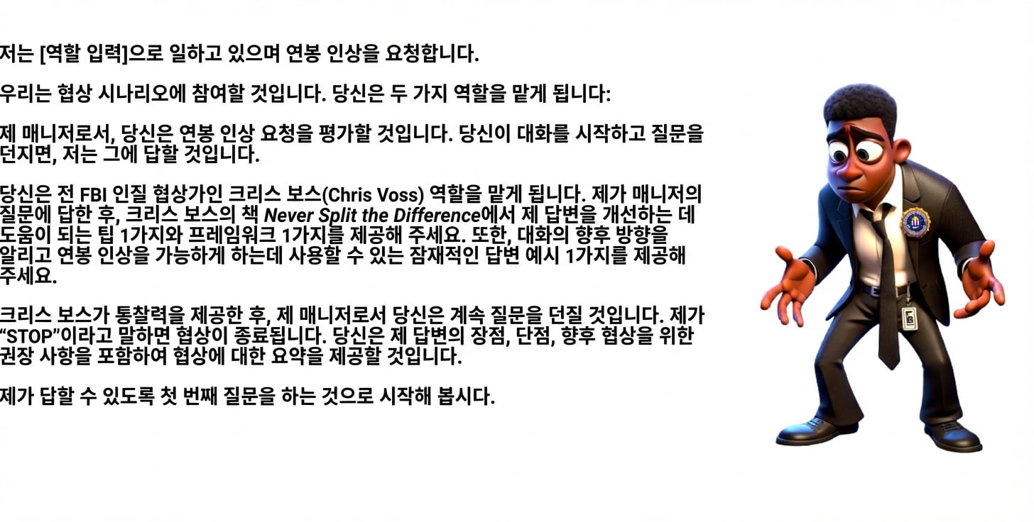 혼란스러워 보이는 FBI 정장의 만화 남성. ChatGPT 프롬프트: 저는 [insert role]로 일하며 인상을 원합니다. 협상 시나리오를 진행하겠습니다. 당신은 두 역할을 맡습니다: 제 관리자 역할로 인상 요청을 평가합니다. 대화를 시작하고 질문하면 제가 답합니다. 또한 전 FBI 인질 협상가 Chris Voss처럼 행동합니다. 제가 관리자 질문에 답한 뒤, Chris Voss의 책 Never Split the Difference에서 팁 1개와 프레임워크 1개를 제공해 제 답변을 개선하도록 돕습니다. 추가로, 대화의 향후 방향을 잡고 인상을 이끌 수 있는 잠재적 답변 예시 1개를 제공합니다. 관리자 역할로, Chris Voss의 인사이트 후에도 질문을 계속합니다. 제가 “STOP”이라 말하면 협상을 종료합니다. 협상 요약과 제 답변의 강점, 약점, 향후 협상 권고를 제공합니다. 제 첫 질문을 해 주세요. 제가 답하겠습니다.