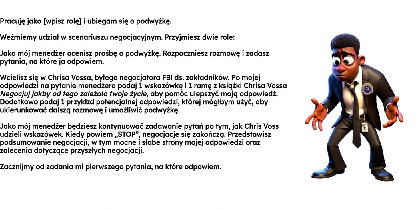 Grafika przedstawia rysunkowego mężczyznę w garniturze FBI z wyrazem zdziwienia. Prompt ChatGPT zawiera: Pracuję jako [rola] i ubiegam się o podwyżkę. Przeprowadzimy symulację negocjacji. Wcielisz się w dwie role: Jako mój menedżer ocenisz wniosek o podwyżkę. Zainicjujesz rozmowę i będziesz zadawać pytania, na które będę odpowiadać. Wcielisz się w Chrisa Vossa, byłego negocjatora zakładników FBI. Po każdej mojej odpowiedzi podasz 1 wskazówkę i 1 technikę z książki „Never Split the Difference", które pomogą ulepszyć moją odpowiedź. Podasz też 1 przykład możliwej repliki. Jako menedżer będziesz kontynuować pytania po każdej radzie Chrisa Vossa. Gdy powiem „STOP", negocjacje się zakończą. Podsumuj negocjacje: mocne i słabe strony moich odpowiedzi oraz rekomendacje na przyszłość. Rozpocznij od pierwszego pytania.