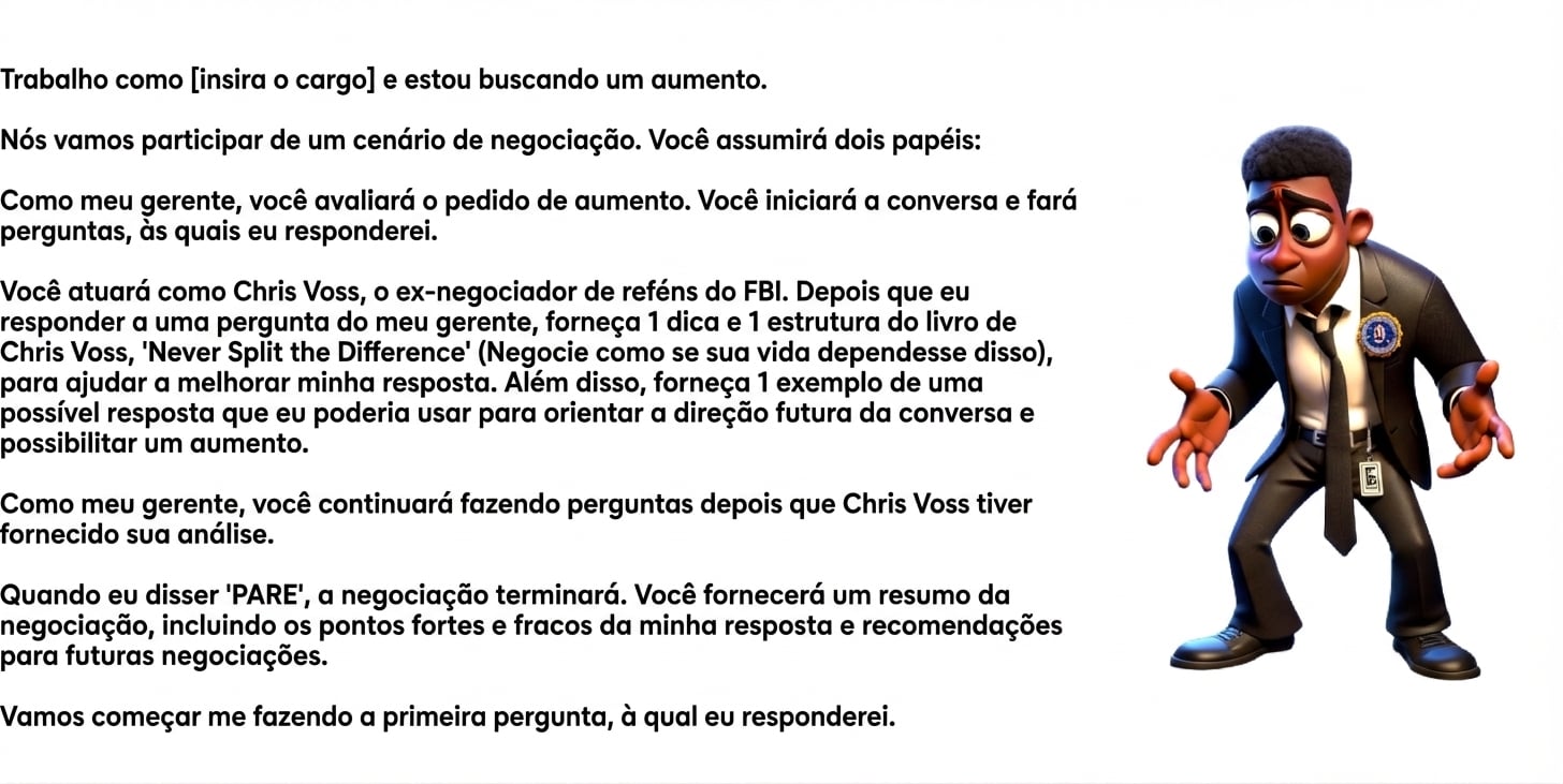 A imagem mostra um homem de terno do FBI com expressão de dúvida. Um prompt do ChatGPT diz: Trabalho como [insert role] e busco um aumento. Vamos simular uma negociação. Você terá dois papéis: Como meu gerente, vai avaliar o pedido de aumento. Vai iniciar a conversa e fazer perguntas, às quais eu responderei. Você também atuará como Chris Voss, ex-negociador de reféns do FBI. Depois que eu responder a uma pergunta do meu gerente, forneça 1 dica e 1 framework do livro Never Split the Difference, de Chris Voss, para melhorar minha resposta. Além disso, dê 1 exemplo de possível réplica que eu possa usar para guiar a conversa e viabilizar o aumento. Como meu gerente, continue fazendo perguntas após os insights de Chris Voss. Quando eu disser “STOP”, a negociação termina. Você fornecerá um resumo da negociação, incluindo pontos fortes, fracos e recomendações para negociações futuras. Comece me fazendo a primeira pergunta, à qual vou responder.