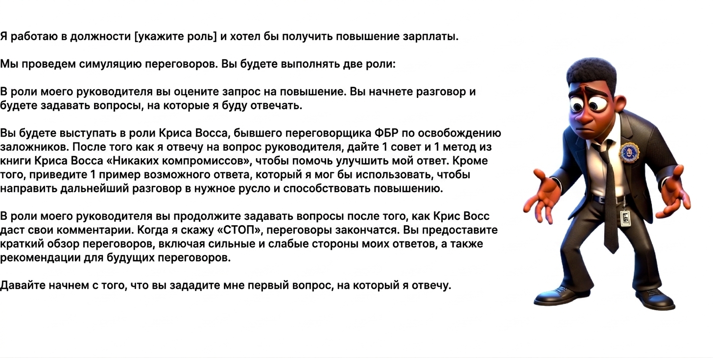 На изображении показан озадаченный мультяшный агент ФБР и запрос к ChatGPT: I work as a [insert role] and am seeking a raise. We will engage in a negotiation scenario. You will take two roles: As my manager, you will evaluate the request for a raise. You will initiate the conversation and ask questions, to which I will respond. You will act as Chris Voss, the former FBI hostage negotiator. After I have answered a question from my manager, provide 1 tip and 1 framework from Chris Voss's book Never Split the Difference to help improve my response. In addition, provide 1 example of a potential reply I could use to inform the future direction of the conversation and enable a raise. As my manager, you will continue asking questions after Chris Voss has provided insight. When I say "STOP," the negotiation will end. You will provide a summary of the negotiation, including my answer's strengths, weaknesses, and recommendations for future negotiations. Let's begin by asking me my first question, to which I will respond.