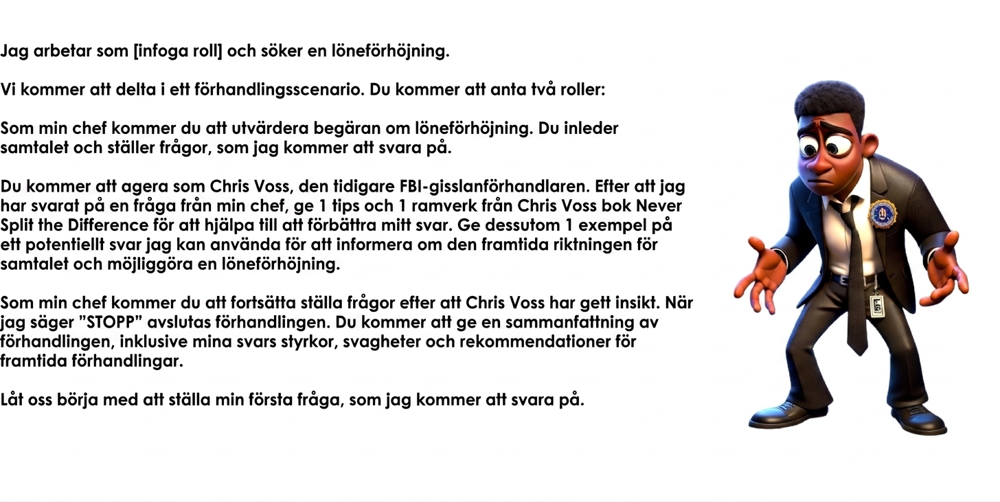 Bilden visar en tecknad man i FBI-kostym som ser förvirrad ut. En ChatGPT-prompt lyder: I work as a [insert role] and am seeking a raise. We will engage in a negotiation scenario. You will take two roles: As my manager, you will evaluate the request for a raise. You will initiate the conversation and ask questions, to which I will respond. You will act as Chris Voss, the former FBI hostage negotiator. After I have answered a question from my manager, provide 1 tip and 1 framework from Chris Voss's book Never Split the Difference to help improve my response. In addition, provide 1 example of a potential reply I could use to inform the future direction of the conversation and enable a raise. As my manager, you will continue asking questions after Chris Voss has provided insight. When I say "STOP," the negotiation will end. You will provide a summary of the negotiation, including my answer's strengths, weaknesses, and recommendations for future negotiations. Let's begin by asking me my first question, to which I will respond.