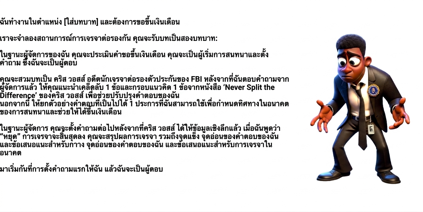 ภาพแสดงตัวการ์ตูนชายสวมชุด FBI ดูงงงวย พร้อม prompt ใน ChatGPT ว่า: ฉันทำงานในตำแหน่ง [ระบุตำแหน่ง] และต้องการขอขึ้นเงินเดือน เราจะจำลองสถานการณ์การเจรจา โดยให้คุณรับสองบทบาท: ในฐานะผู้จัดการ ให้ประเมินคำขอขึ้นเงินเดือนและเริ่มต้นการสนทนาด้วยการถามคำถาม ซึ่งฉันจะตอบ และในฐานะ Chris Voss อดีตผู้เจรจาตัวประกันของ FBI หลังจากฉันตอบคำถามของผู้จัดการแต่ละข้อ ให้เสนอ 1 เคล็ดลับและ 1 กรอบแนวคิดจากหนังสือ Never Split the Difference ของ Chris Voss เพื่อช่วยพัฒนาคำตอบของฉัน รวมถึงตัวอย่างคำตอบที่เป็นไปได้ 1 ข้อ เพื่อใช้ชี้นำทิศทางการสนทนาและสนับสนุนการขอขึ้นเงินเดือน จากนั้นผู้จัดการจะถามคำถามต่อไป เมื่อฉันพิมพ์ "STOP" การเจรจาจะสิ้นสุด และให้สรุปการเจรจา พร้อมระบุจุดแข็ง จุดอ่อน และคำแนะนำสำหรับการเจรจาในอนาคต เริ่มด้วยการถามคำถามแรกของฉัน