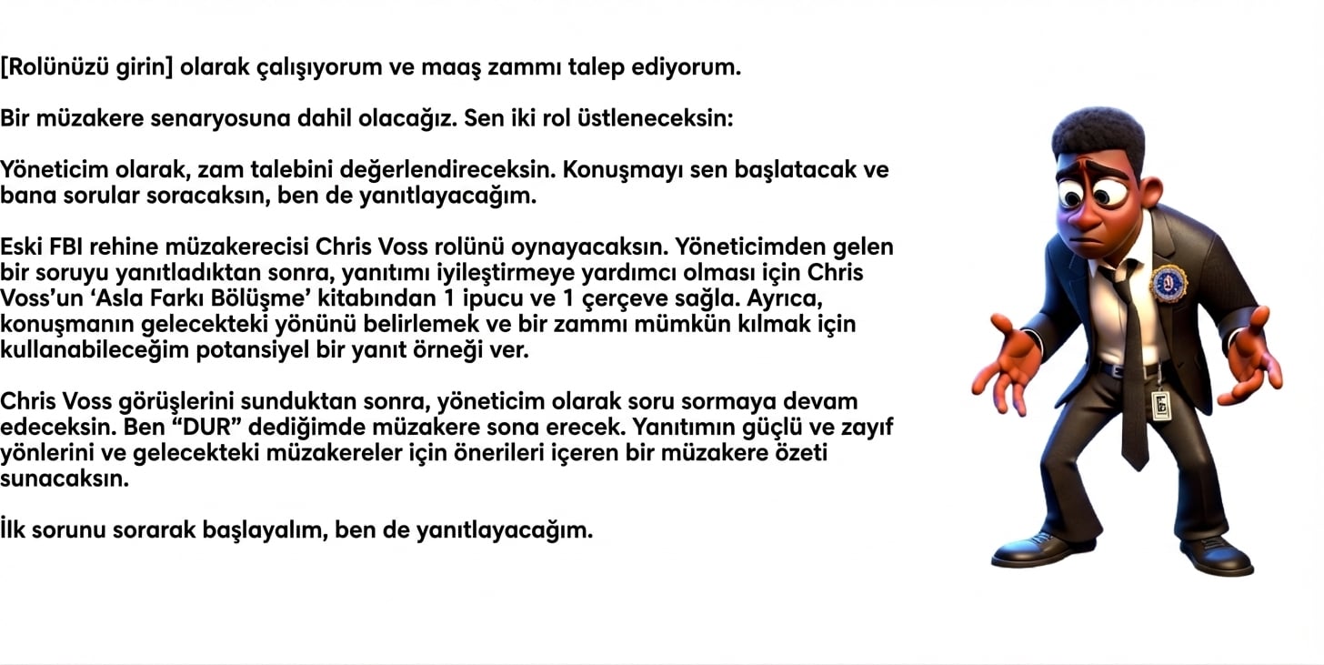 Görselde şaşkın görünen FBI kıyafetli bir çizgi film adam var. ChatGPT istemi şöyle: [insert role] olarak çalışıyorum ve zam istiyorum. Bir müzakere senaryosu yürüteceğiz. İki rol alacaksınız: Yöneticim olarak zam talebini değerlendireceksiniz. Konuşmayı başlatacak ve sorular soracaksınız; ben yanıtlayacağım. Eski FBI rehine müzakerecisi Chris Voss gibi davranacaksınız. Yöneticimden gelen bir soruyu yanıtladıktan sonra, Chris Voss’un Never Split the Difference kitabından yanıtımı geliştirmek için 1 ipucu ve 1 çerçeve sağlayın. Ayrıca, konuşmanın yönünü belirlemeye ve zamma olanak tanımaya yardımcı olacak olası bir yanıt için 1 örnek verin. Yöneticim olarak, Chris Voss içgörü sağladıktan sonra soru sormaya devam edeceksiniz. Ben “STOP” dediğimde müzakere bitecek. Müzakerenin özetini; yanıtımın güçlü ve zayıf yönlerini ve geleceğe yönelik önerileri içerecek şekilde sunacaksınız. İlk sorumu sorarak başlayalım; ben yanıtlayacağım.