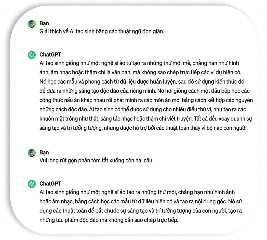 https://assets.datacamp.com/production/repositories/6244/datasets/db44be20d8cf2f45cbd8077d017d080fcdcd57f9/summary1.png Hướng dẫn ChatGPT tóm tắt về AI tạo sinh (generative AI) bằng từ ngữ đơn giản.
![https://assets.datacamp.com/production/repositories/6244/datasets/1213cc7de5977cac0b29ae1677885e0c949ffa8e/summary2.png Phản hồi từ ChatGPT, trong đó có ít thuật ngữ chuyên ngành và thông tin kỹ thuật.
![https://assets.datacamp.com/production/repositories/6244/datasets/3d0dd918a8bb122eb0bfa5b5f40eb4377b61d883/summary3.png Yêu cầu ChatGPT tóm tắt nội dung trong hai câu.
![Một giải thích gồm hai câu về AI tạo sinh do ChatGPT viết.