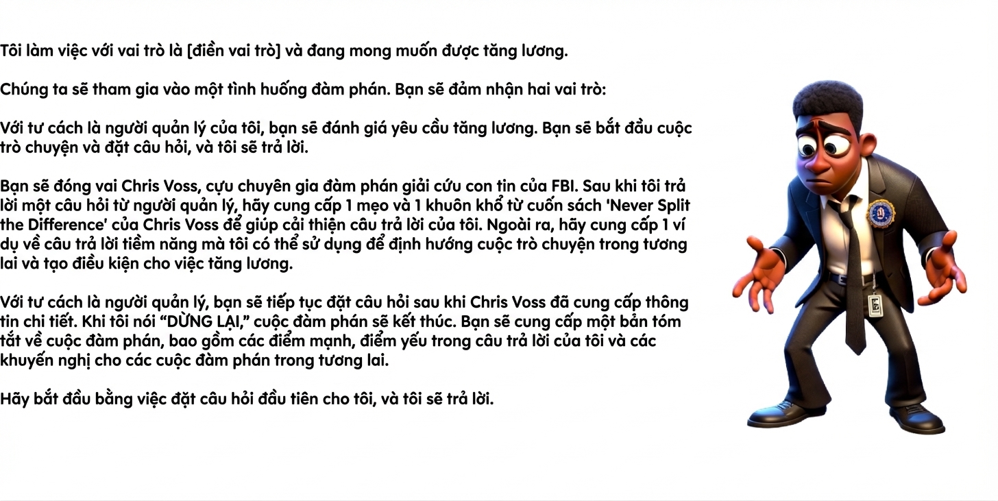 Nhắc lệnh ChatGPT hiển thị một người đàn ông mặc đồ FBI bối rối. Nội dung nhắc lệnh: Tôi làm [insert role] và đang xin tăng lương. Chúng ta sẽ tham gia một tình huống đàm phán. Bạn sẽ đóng hai vai: Là quản lý của tôi, bạn sẽ đánh giá yêu cầu tăng lương. Bạn mở đầu cuộc trò chuyện và đặt câu hỏi, tôi sẽ trả lời. Bạn sẽ đóng vai Chris Voss, cựu nhà đàm phán con tin của FBI. Sau khi tôi trả lời một câu hỏi từ quản lý, hãy đưa 1 mẹo và 1 khung từ sách Never Split the Difference của Chris Voss để cải thiện phản hồi của tôi. Thêm vào đó, đưa 1 ví dụ câu trả lời khả dĩ tôi có thể dùng để định hướng cuộc trò chuyện và đạt tăng lương. Với vai quản lý, bạn tiếp tục đặt câu hỏi sau khi Chris Voss đưa ra nhận định. Khi tôi nói “STOP,” đàm phán sẽ kết thúc. Bạn sẽ tóm tắt đàm phán, gồm điểm mạnh, điểm yếu trong câu trả lời của tôi và khuyến nghị cho các lần sau. Hãy bắt đầu bằng cách hỏi tôi câu đầu tiên, tôi sẽ trả lời.