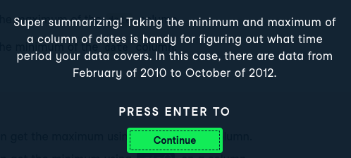 Success: Super Summarizing! Taking the minimum and maximum of a column of dates is handy for figuring out what time period your data covers. In this case, there are data from February of 2010 to October of 2012