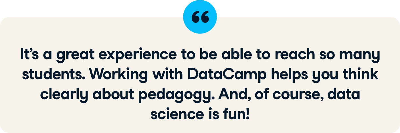 Instructor quote: It's a great experience to be able to reach so many learners. Working with DataCamp helps you to think clearly about pedagogy. And, of course, data science is fun!