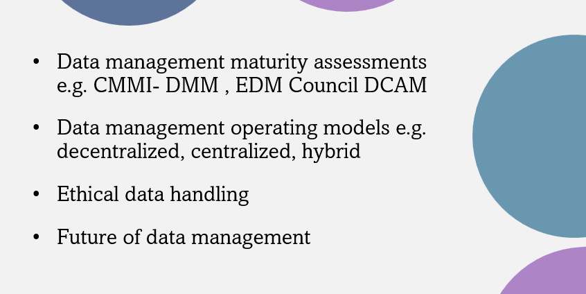 Image with the following text in bullet points: Data management maturity assessments e.g. CMMI- DMM, EDM Council DCAM, Data management operating models e.g. decentralized, centralized, hybrid, Ethical data handling, Future of data management