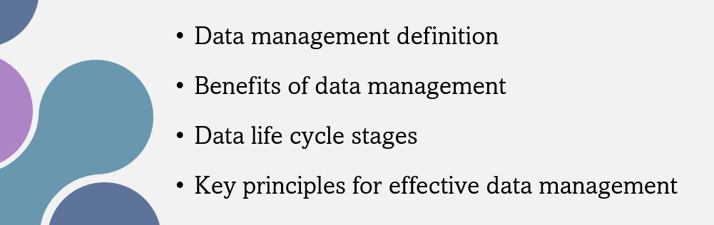 Image with the following text in bullet points: Data management definition, Benefits of data management, Data life cycle stages, Key principles for effective data management