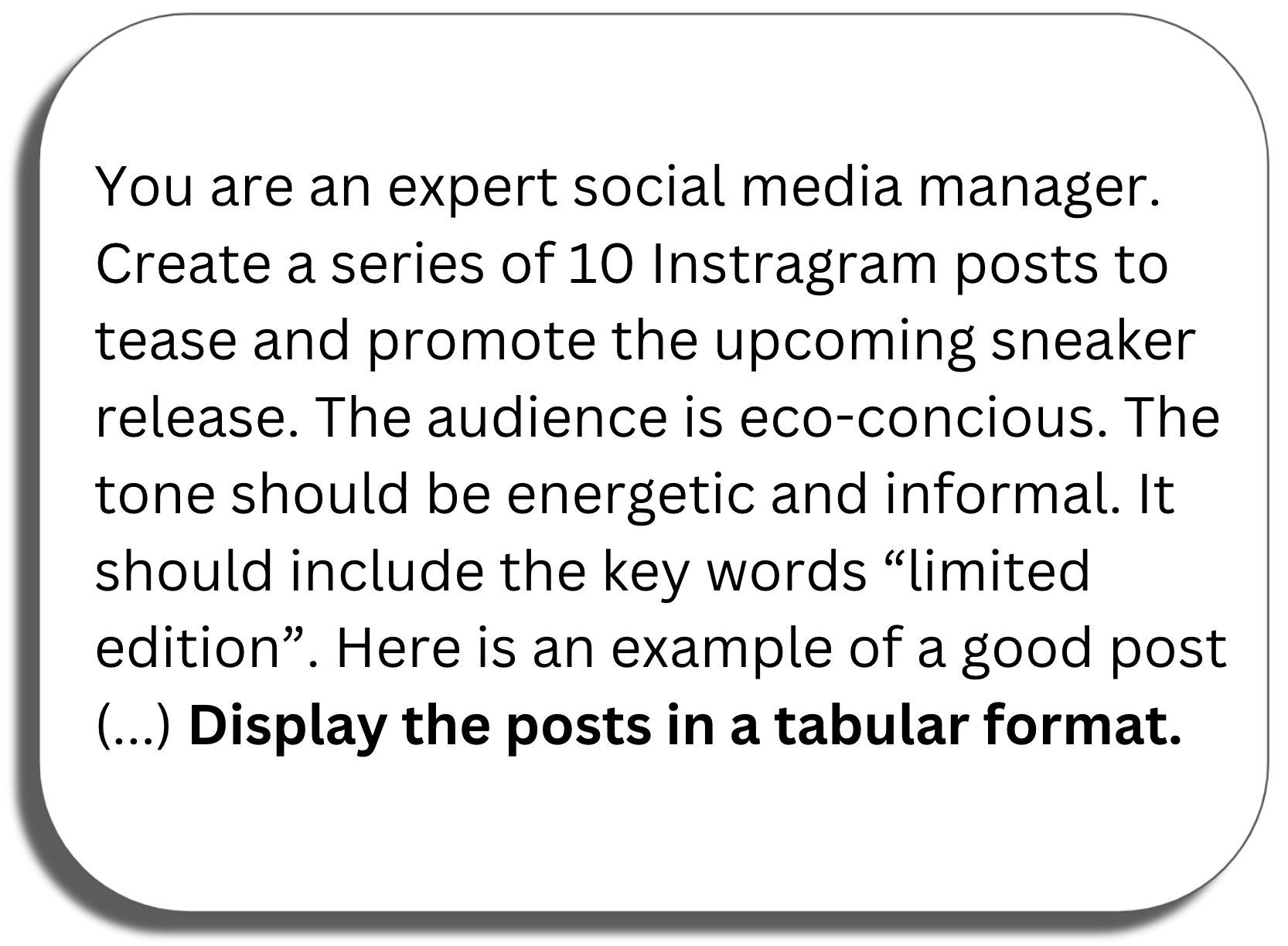 Prompt window: You are an expert social media manager. Create a series of 10 Instragram posts to tease and promote the upcoming sneaker release. The audience is eco-concious. The tone should be energetic and informal. It should include the key words “limited edition”. Here is an example of a good post (...) Display the posts in a tabular format.
