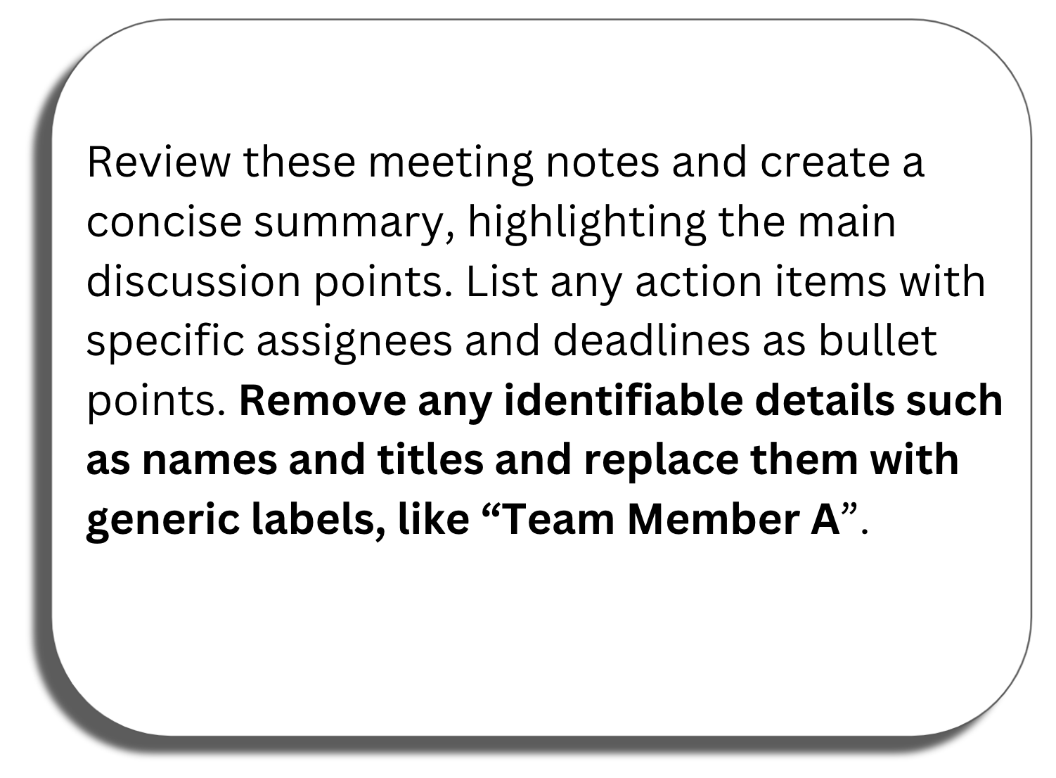 Prompt window: Review these meeting notes and create a concise summary, highlighting the main discussion points. List any action items with specific assignees and deadlines as bullet points. Remove any identifiable details such as names and titles and replace them with generic labels, like “Team Member A”.