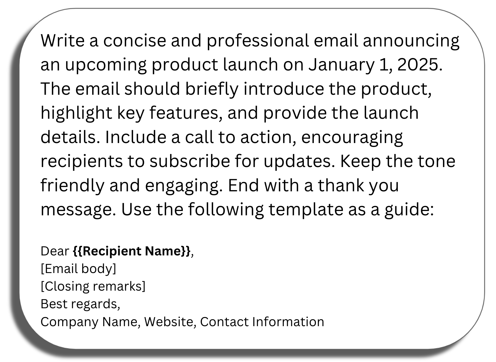 Prompt window: Write a concise and professional email announcing an upcoming product launch on January 1, 2025. The email should briefly introduce the product, highlight key features, and provide the launch details. Include a call to action, encouraging recipients to subscribe for updates. Keep the tone friendly and engaging. End with a thank you message. Use the following template as a guide: